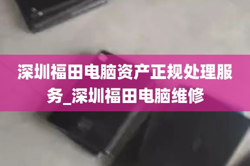 深圳福田电脑资产正规处理服务_深圳福田电脑维修