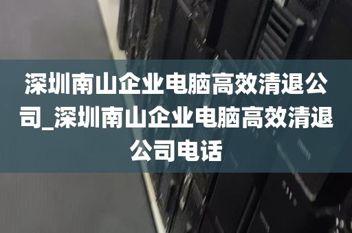 深圳南山企业电脑高效清退公司_深圳南山企业电脑高效清退公司电话