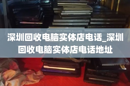 深圳回收电脑实体店电话_深圳回收电脑实体店电话地址