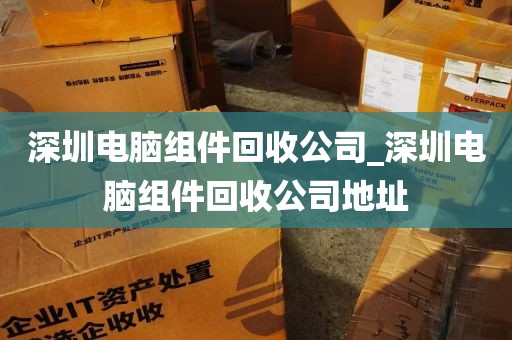 深圳电脑组件回收公司_深圳电脑组件回收公司地址