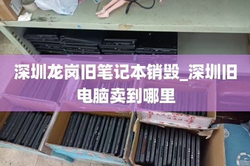 深圳龙岗旧笔记本销毁_深圳旧电脑卖到哪里