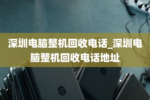 深圳电脑整机回收电话_深圳电脑整机回收电话地址