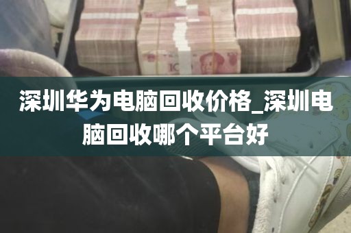 深圳华为电脑回收价格_深圳电脑回收哪个平台好