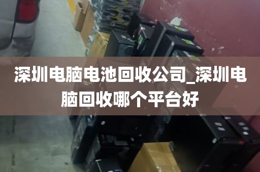 深圳电脑电池回收公司_深圳电脑回收哪个平台好