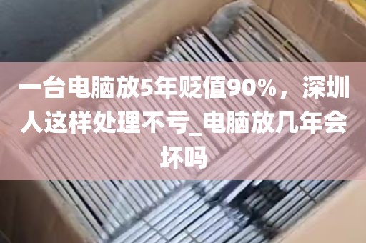 一台电脑放5年贬值90%，深圳人这样处理不亏_电脑放几年会坏吗