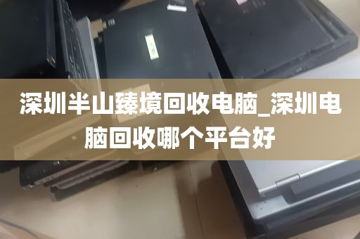 深圳半山臻境回收电脑_深圳电脑回收哪个平台好