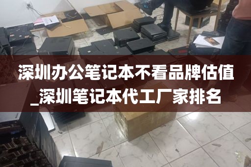 深圳办公笔记本不看品牌估值_深圳笔记本代工厂家排名