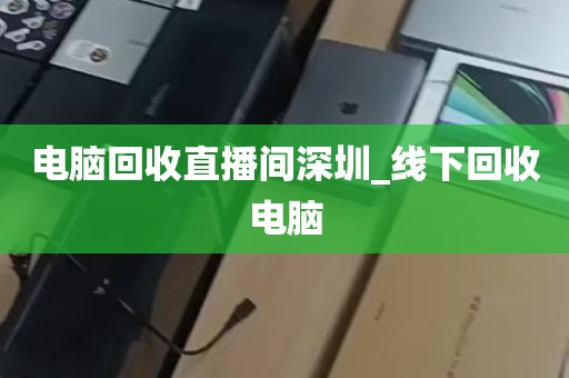 电脑回收直播间深圳_线下回收电脑