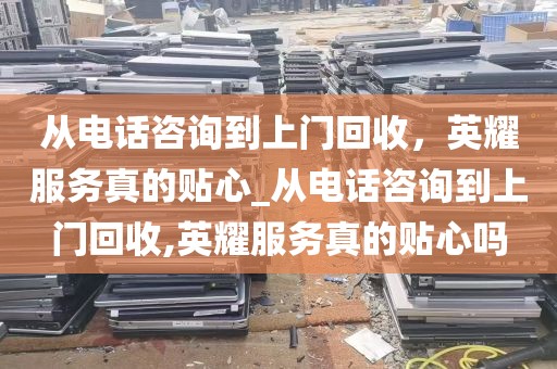 从电话咨询到上门回收，英耀服务真的贴心_从电话咨询到上门回收,英耀服务真的贴心吗