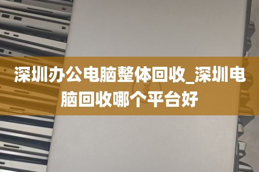 深圳办公电脑整体回收_深圳电脑回收哪个平台好