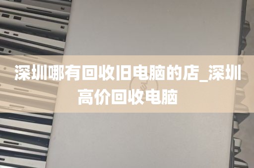 深圳哪有回收旧电脑的店_深圳高价回收电脑