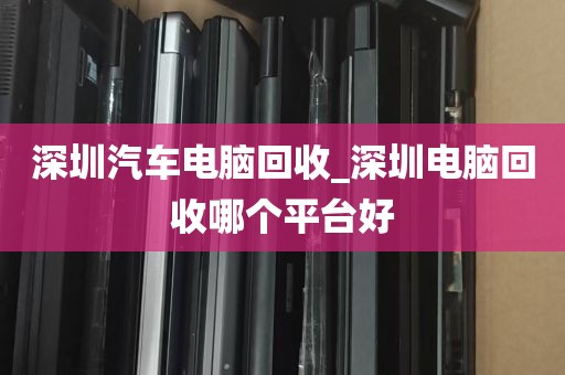 深圳汽车电脑回收_深圳电脑回收哪个平台好