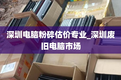 深圳电脑粉碎估价专业_深圳废旧电脑市场