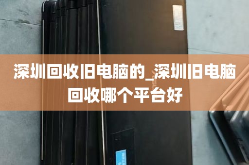 深圳回收旧电脑的_深圳旧电脑回收哪个平台好