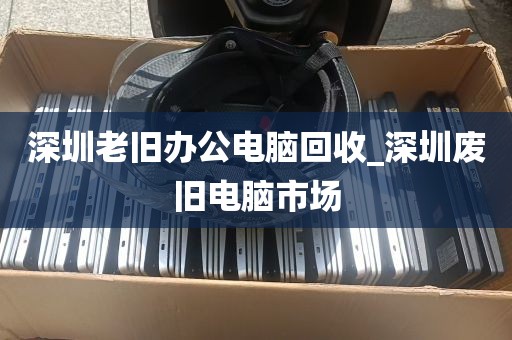 深圳老旧办公电脑回收_深圳废旧电脑市场