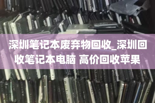 深圳笔记本废弃物回收_深圳回收笔记本电脑 高价回收苹果
