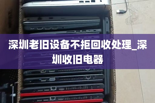 深圳老旧设备不拒回收处理_深圳收旧电器