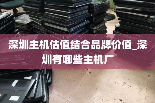深圳主机估值结合品牌价值_深圳有哪些主机厂