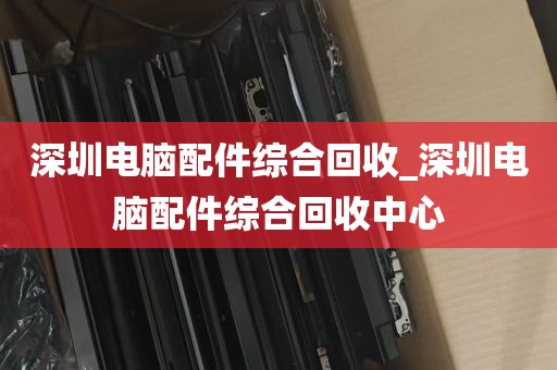 深圳电脑配件综合回收_深圳电脑配件综合回收中心