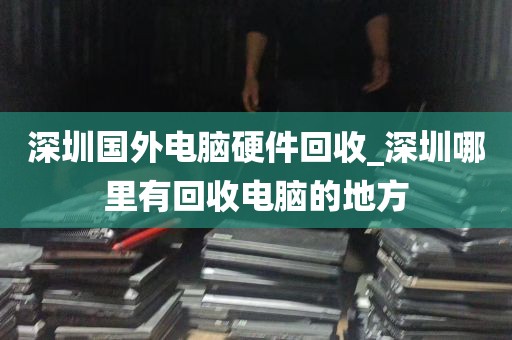 深圳国外电脑硬件回收_深圳哪里有回收电脑的地方