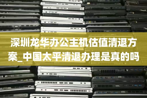 深圳龙华办公主机估值清退方案_中国太平清退办理是真的吗