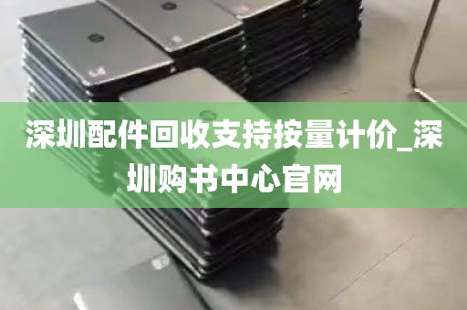 深圳配件回收支持按量计价_深圳购书中心官网