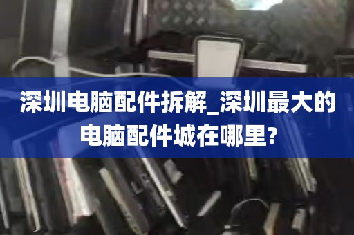 深圳电脑配件拆解_深圳最大的电脑配件城在哪里?