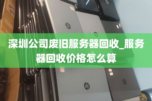 深圳公司废旧服务器回收_服务器回收价格怎么算