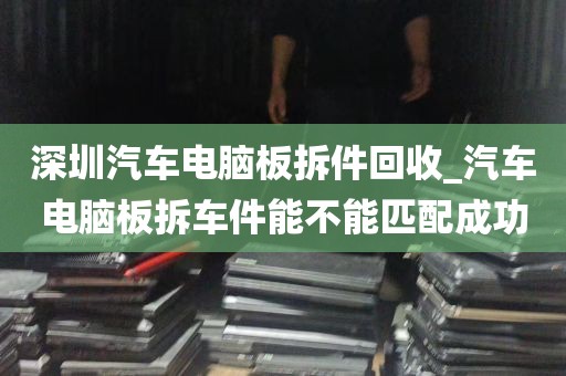 深圳汽车电脑板拆件回收_汽车电脑板拆车件能不能匹配成功