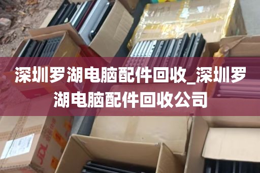 深圳罗湖电脑配件回收_深圳罗湖电脑配件回收公司