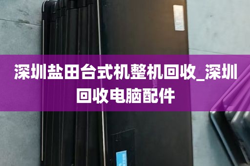 深圳盐田台式机整机回收_深圳回收电脑配件