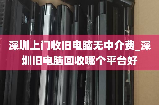 深圳上门收旧电脑无中介费_深圳旧电脑回收哪个平台好