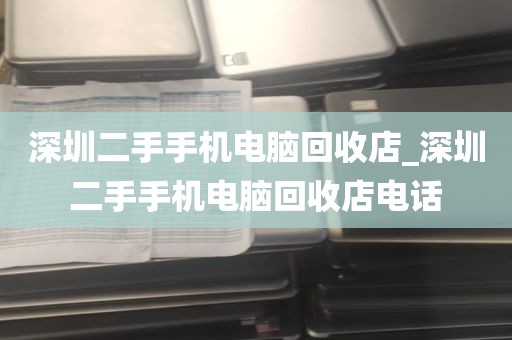 深圳二手手机电脑回收店_深圳二手手机电脑回收店电话