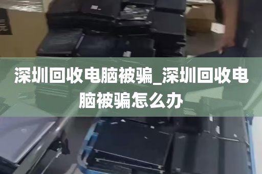 深圳回收电脑被骗_深圳回收电脑被骗怎么办