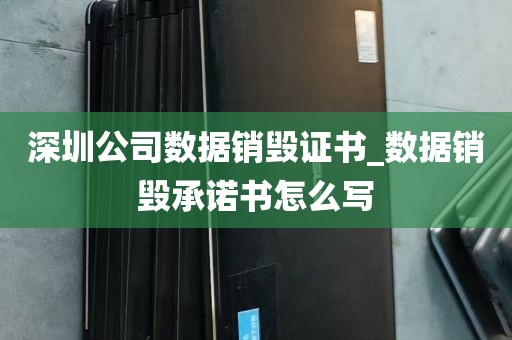 深圳公司数据销毁证书_数据销毁承诺书怎么写