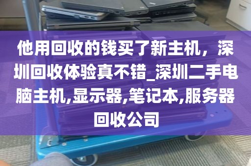 他用回收的钱买了新主机，深圳回收体验真不错_深圳二手电脑主机,显示器,笔记本,服务器回收公司