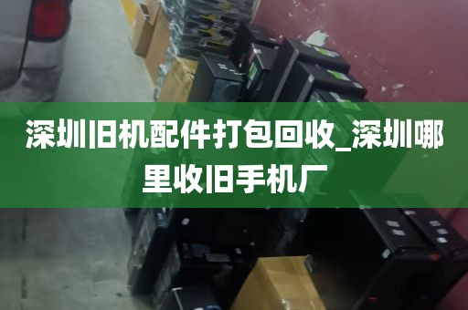 深圳旧机配件打包回收_深圳哪里收旧手机厂