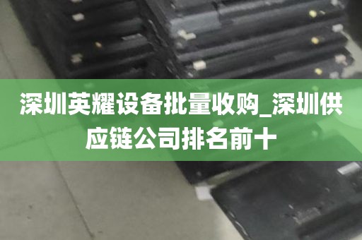 深圳英耀设备批量收购_深圳供应链公司排名前十