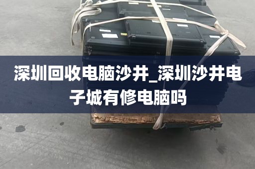 深圳回收电脑沙井_深圳沙井电子城有修电脑吗