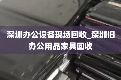 深圳办公设备现场回收_深圳旧办公用品家具回收