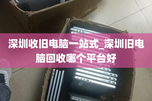 深圳收旧电脑一站式_深圳旧电脑回收哪个平台好