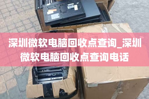 深圳微软电脑回收点查询_深圳微软电脑回收点查询电话