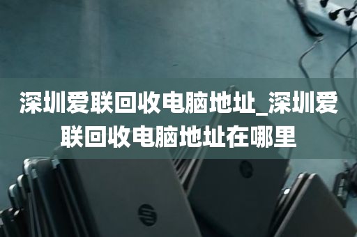 深圳爱联回收电脑地址_深圳爱联回收电脑地址在哪里