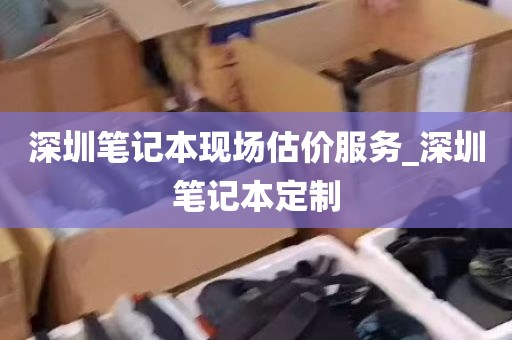 深圳笔记本现场估价服务_深圳笔记本定制