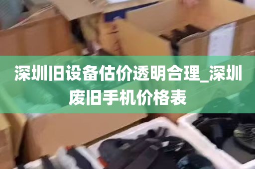 深圳旧设备估价透明合理_深圳废旧手机价格表