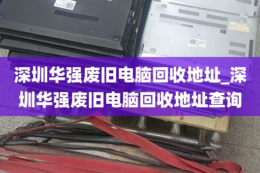 深圳华强废旧电脑回收地址_深圳华强废旧电脑回收地址查询