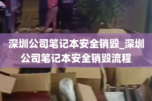 深圳公司笔记本安全销毁_深圳公司笔记本安全销毁流程