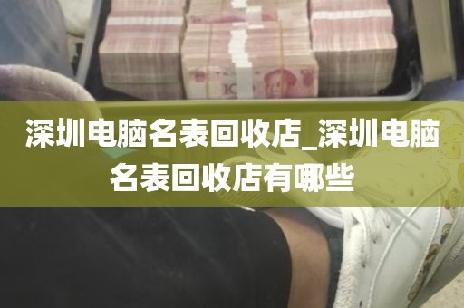 深圳电脑名表回收店_深圳电脑名表回收店有哪些