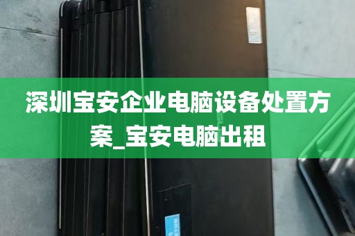 深圳宝安企业电脑设备处置方案_宝安电脑出租