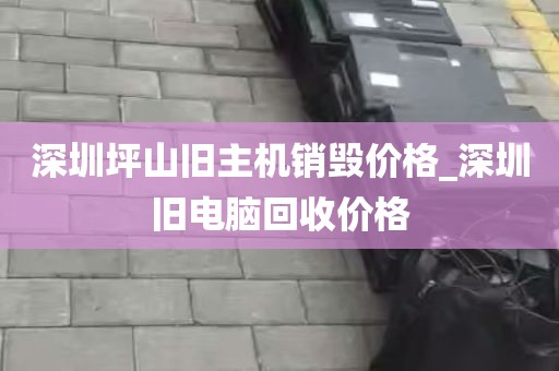 深圳坪山旧主机销毁价格_深圳旧电脑回收价格